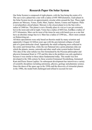 Research Paper On Solar System
Our Solar System is composed of eight planets, with the Sun being the centre of it.
The sun is not a planet but a star with a radius of 695 500 kilometres. Each planet in
the Solar System travels on approximately circular orbits around the Sun. These eight
planets are Mercury, Venus, Earth, Mars, Jupiter, Saturn, Uranus and Neptune. Pluto
is not planetbut a dwarf planet. Mercury is the closest planet to to the Sun with a
radius of 2440 km. This planet is not a friendly place to visit as it can get extremely
hot in the noon and cold at night, Venus has a radius of 6052 km, Earthhas a radius of
6371 kilometres, Mars can be most of the times be seen with bared eyes as a star that
have an absolute orange hue to it. Mars has a radius of 3390 km,... Show more content
on Helpwriting.net ...
All these speculations were only based on theories made by many scientists and
apparently it began 4.6 billion years ago with the gravitational collapse of small
part of a giant molecular cloud. Apparently the small collapsing mess collected in
the centre and formed Sun, while the rest flattened into a proto planetary disk out
which the planets, moons, asteroids and other small solar system bodies formed.
This idea of the solar nebula was first formulated by the Prussian philosopher and
physicist Immanuel Kant in 1755 and this idea to the problem was only qualitative
because it was similar to those taken fundamental today. This model was first
developed in the 18th century by these scientist Emmanuel Swedenburg, Immanuel
Kant and Pierre Simon Laplace. Its subsequent development has interwoven a variety
of scientific disciplines including astronomy, physics, geology and planetary science.
Since the dawn of the space age in the 1950s and the discovery of extrasolar planets
in the 1990s, the model both challenged and refined to account for new
 