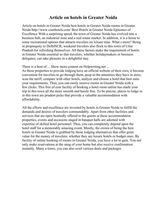 Article on hotels in Greater Noida
Article on hotels in Greater Noida best hotels in Greater Noida rooms in Greater
Noida http://www.cinnhotels.com/ Best Hotels in Greater Noida Epitomes of
Excellence With a surprising speed, the town of Greater Noida has evolved into a
business hub, an industrial zone and a real estate market. In addition, it is a home to
some recreational options that attracts travelers on leisure time. What s more? Being
in propinquity to DelhiNCR, weekend travelers also flock to this town of Uttar
Pradesh for refreshing themselves. All these factors make the requirement of hotels
in Greater Noida essential so that travelers, whether holidaymakers or business
delegates; can take pleasure in a delightful stay.
There is a host of ... Show more content on Helpwriting.net ...
As these properties to provide lodging have an official website of their own; it become
convenient for travelers to go through them, peep in the amenities they have in store,
scan the tariff, compare with other hotels, analyze and choose a hotel that best suits
your requirements. Thus, you can easily reserve rooms in Greater Noida with a
few clicks. This free of cost facility of booking a hotel room online has made your
trip to this town all the more smooth and hassle free. To be precise, places to lodge in
in this town are prudent picks that provide a valuable accommodation with
affordability.
All the efforts and excellence are invested by hotels in Greater Noida to fulfill the
demands and desires of travelers commendably. Apart from other facilities and
services that are open heartedly offered to the guests at these accommodation
properties, events and occasions staged in banquet halls are adorned with
expertise of skilled hotel personnel. Thus, you can completely depend upon the
hotel staff for a memorably amazing event. Mostly, the crown of being the best
hotels in Greater Noida is grabbed by those lodging alternatives that offer great
value for the money of travelers; whether they are luxury hotels or budget ones. By
facility of online booking of rooms in Greater Noida, you have a lot to gain. You not
only make reservations at the snug of your home but also receive confirmation
instantly. Many a times, you can also avail various deals and packages
 