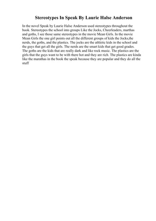 Stereotypes In Speak By Laurie Halse Anderson
In the novel Speak by Laurie Halse Anderson used stereotypes throughout the
book. Stereotypes the school into groups Like the Jocks, Cheerleaders, marthas
and goths, I see those same stereotypes in the movie Mean Girls. In the movie
Mean Girls the one girl points out all the different groups of kids the Jocks,the
nerds, the goths, and the plastics. The jocks are the athletic kids in the school and
the guys that get all the girls. The nerds are the smart kids that get good grades.
The goths are the kids that are really dark and like rock music. The plastics are the
girls that the guys want to be with there hot and they are rich. The plastics are kinda
like the marathas in the book the speak because they are popular and they do all the
stuff
 