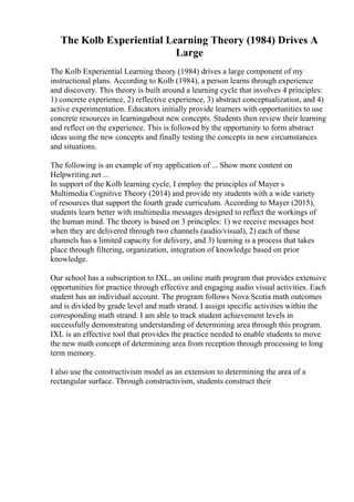 The Kolb Experiential Learning Theory (1984) Drives A
Large
The Kolb Experiential Learning theory (1984) drives a large component of my
instructional plans. According to Kolb (1984), a person learns through experience
and discovery. This theory is built around a learning cycle that involves 4 principles:
1) concrete experience, 2) reflective experience, 3) abstract conceptualization, and 4)
active experimentation. Educators initially provide learners with opportunities to use
concrete resources in learningabout new concepts. Students then review their learning
and reflect on the experience. This is followed by the opportunity to form abstract
ideas using the new concepts and finally testing the concepts in new circumstances
and situations.
The following is an example of my application of ... Show more content on
Helpwriting.net ...
In support of the Kolb learning cycle, I employ the principles of Mayer s
Multimedia Cognitive Theory (2014) and provide my students with a wide variety
of resources that support the fourth grade curriculum. According to Mayer (2015),
students learn better with multimedia messages designed to reflect the workings of
the human mind. The theory is based on 3 principles: 1) we receive messages best
when they are delivered through two channels (audio/visual), 2) each of these
channels has a limited capacity for delivery, and 3) learning is a process that takes
place through filtering, organization, integration of knowledge based on prior
knowledge.
Our school has a subscription to IXL, an online math program that provides extensive
opportunities for practice through effective and engaging audio visual activities. Each
student has an individual account. The program follows Nova Scotia math outcomes
and is divided by grade level and math strand. I assign specific activities within the
corresponding math strand. I am able to track student achievement levels in
successfully demonstrating understanding of determining area through this program.
IXL is an effective tool that provides the practice needed to enable students to move
the new math concept of determining area from reception through processing to long
term memory.
I also use the constructivism model as an extension to determining the area of a
rectangular surface. Through constructivism, students construct their
 