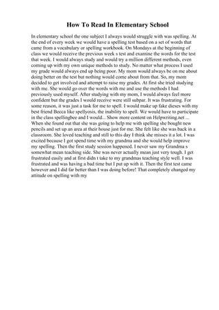 How To Read In Elementary School
In elementary school the one subject I always would struggle with was spelling. At
the end of every week we would have a spelling test based on a set of words that
came from a vocabulary or spelling workbook. On Mondays at the beginning of
class we would receive the previous week s test and examine the words for the test
that week. I would always study and would try a million different methods, even
coming up with my own unique methods to study. No matter what process I used
my grade would always end up being poor. My mom would always be on me about
doing better on the test but nothing would come about from that. So, my mom
decided to get involved and attempt to raise my grades. At first she tried studying
with me. She would go over the words with me and use the methods I had
previously used myself. After studying with my mom, I would always feel more
confident but the grades I would receive were still subpar. It was frustrating. For
some reason, it was just a task for me to spell. I would make up fake dieses with my
best friend Becca like spellyosis, the inability to spell. We would have to participate
in the class spellingbee and I would... Show more content on Helpwriting.net ...
When she found out that she was going to help me with spelling she bought new
pencils and set up an area at their house just for me. She felt like she was back in a
classroom. She loved teaching and still to this day I think she misses it a lot. I was
excited because I got spend time with my grandma and she would help improve
my spelling. Then the first study session happened. I never saw my Grandma s
somewhat mean teaching side. She was never actually mean just very tough. I get
frustrated easily and at first didn t take to my grandmas teaching style well. I was
frustrated and was having a bad time but I put up with it. Then the first test came
however and I did far better than I was doing before! That completely changed my
attitude on spelling with my
 