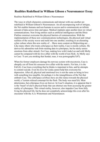 Realities Redefined in William Gibson s Neuromancer Essay
Realities Redefined in William Gibson s Neuromancer
The ways in which characters communicate and interact with one another are
redefined in William Gibson?s Neuromancer. An all encompassing web of intrigue,
the Net enables humans and non humans to access and to communicate an infinite
amount of data across time and space. Medical implants open another door on virtual
communications. Non living entities such as artificial intelligences and the Dixie
Flatline construct overcome the physical barriers of communication. With the
implementation of these new communications technologies, the physical and virtual
realities of the society waver and meld into one another, resulting in an alienating
cyber culture where this new reality of ... Show more content on Helpwriting.net ...
Like many others who treats cyberspace as their reality, Case is mostly solitary. He
derives his adrenaline rush from stealing data in cyberspace, but he rarely senses
emotions from other stimuli. For Case, making love with Linda Lee and with Molly
cannot be compared with his love affair with the world of non flesh. As Molly says
to Case: ?I saw you stroking that Sendai; man, it was pornographic?(47).
When his former employers damage his nervous system with mycotoxin, Case is
abruptly cut off from his sensuous love affair with the matrix. For him, it is the
Fall (6). Case loses everything that he thinks is important to him, and he attempts
to commit suicide. Even his love for Linda cannot help him overcome his
depression. After all, physical and emotional love is not the same as being in love
with something less tangible, for perhaps it is the intangibleness of the Net that
enthrals Case. The cyberspace cowboys have an elite stance towards the physical
world, a ?certain relaxed contempt for the flesh. The body was meat?(6). Meat
deteriorates, but cyberspace lives on forever. In Case?s situation, it is apparent that it
is the ?meat? of one?s physical body that can obstruct one from accessing the greater
reality of cyberspace. This virtual reality, however, also impedes Case from fully
living his physical life, but he does not completely acknowledge this even after his
encounter with the A.I.s Wintermute and Neuromancer.
 