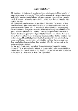 New York City
TIt is not easy living in public housing and poor neighborhoods. There are a lot of
struggles going on in the streets. Things such as gang activity, carjacking,robberies
and murder happens on a daily basis. It is more common in the projects, it sure is
rough living there. A Lot of people s goal is to make it out, but not a lot of people
make it out alive.
Living in public housing wasn t the best thing in the world. The projects in New
York would have poor living conditions like the elevators smelled like weed and
people would have gotten stuck in the elevator. You have to push the emergency
911 button and the firefighters will come. The stairs are really dirty and filled with
pee, it also smelled like weed. One time I actually saw poop on the stairs from a
human. The delivery people would get robbed all the time and at times stabbed or
killed. You would hear police sirens every single day and most of the time they were
in the building. My dad had gotten robbed before and my brother got shot. Gang
members all hanged out downstairs in front of the building, they sold drugs too.
Everyone had food stamps to help them with their lifestyle, you can use it in the
supermarket or corner store.
In New York Cityyou ain t really hear the things that were happening outside
because NY is so loud and noisy because of the cars going by but you sure did hear
them in York,PA. York is a smaller city than NYC so you can hear what is going on
in the streets. We moved out of New York to get away
 