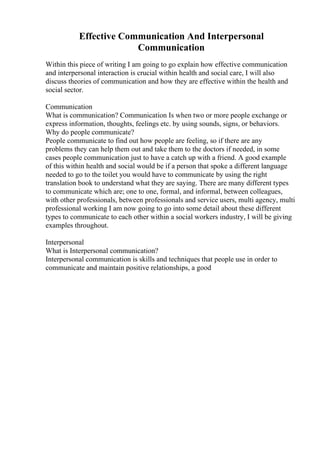 Effective Communication And Interpersonal
Communication
Within this piece of writing I am going to go explain how effective communication
and interpersonal interaction is crucial within health and social care, I will also
discuss theories of communication and how they are effective within the health and
social sector.
Communication
What is communication? Communication Is when two or more people exchange or
express information, thoughts, feelings etc. by using sounds, signs, or behaviors.
Why do people communicate?
People communicate to find out how people are feeling, so if there are any
problems they can help them out and take them to the doctors if needed, in some
cases people communication just to have a catch up with a friend. A good example
of this within health and social would be if a person that spoke a different language
needed to go to the toilet you would have to communicate by using the right
translation book to understand what they are saying. There are many different types
to communicate which are; one to one, formal, and informal, between colleagues,
with other professionals, between professionals and service users, multi agency, multi
professional working I am now going to go into some detail about these different
types to communicate to each other within a social workers industry, I will be giving
examples throughout.
Interpersonal
What is Interpersonal communication?
Interpersonal communication is skills and techniques that people use in order to
communicate and maintain positive relationships, a good
 