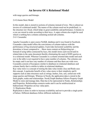 An Inverse Of A Relational Model
with range queries and bitmaps.
2.4 Column Store Model
In this model, data is stored in sections of columns instead of rows. This is almost an
inverse of a relational model. The names of the column need not be predefined, i.e.
the structure isn t fixed, which helps in great scalability and performance. Columns in
a row are stored in order according to their keys. A super column also might be used
which is nothing but a column containing nested sub columns.
2.4.1 Cassandra:
Apache Cassandra is open source NoSQL database and it was found in Facebook.
Cassandra s data model offers the convenience of column indexes with the
performance of log structured updates. It provides horizontal scalability and the
downtime is lesser compared to ... Show more content on Helpwriting.net ...
Instead of using tables connected by keys, this model stores each record and its
related data in the same document thereby eliminating the need of JOIN queries as
in a relational model. Whereas Cassandra is a column oriented data model and each
row in the table is not required to have same number of columns. The columns can
be empty and it can have any number of columns and thus there are wide rows.
Cassandra consists of keyspaces similar to databases to relational databases and
column family that is similar to tables in relational databases.
Key value store is a concept of storing the data value inside a key and Redis uses
this concept. A particular benefit of key value stores is their simplicity and It
supports such as data structures such as strings, hashes, lists, sets, sorted sets with
range queries and bitmaps. Whereas in Neo4j, the application data is stored in the
form graphs, nodes and relationships. Neo4j Graph database follows Property Graph
Model to store and manage data. Data has to be represented in Nodes, Relationships
and Properties. Relationships connects nodes and it can be unidirectional or
bidirectional. Properties are key value pairs.
3.2 Replication Mode:
Replication is done in order to increase availability and not to provide a single point
of failure. Different databases follow different methods to
 