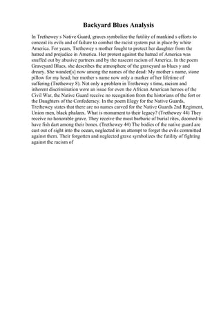 Backyard Blues Analysis
In Trethewey s Native Guard, graves symbolize the futility of mankind s efforts to
conceal its evils and of failure to combat the racist system put in place by white
America. For years, Trethewey s mother fought to protect her daughter from the
hatred and prejudice in America. Her protest against the hatred of America was
snuffed out by abusive partners and by the nascent racism of America. In the poem
Graveyard Blues, she describes the atmosphere of the graveyard as blues y and
dreary. She wander[s] now among the names of the dead: My mother s name, stone
pillow for my head; her mother s name now only a marker of her lifetime of
suffering (Trethewey 8). Not only a problem in Trethewey s time, racism and
inherent discrimination were an issue for even the African American heroes of the
Civil War, the Native Guard receive no recognition from the historians of the fort or
the Daughters of the Confederacy. In the poem Elegy for the Native Guards,
Trethewey states that there are no names carved for the Native Guards 2nd Regiment,
Union men, black phalanx. What is monument to their legacy? (Trethewey 44) They
receive no honorable grave. They receive the most barbaric of burial rites, doomed to
have fish dart among their bones. (Trethewey 44) The bodies of the native guard are
cast out of sight into the ocean, neglected in an attempt to forget the evils committed
against them. Their forgotten and neglected grave symbolizes the futility of fighting
against the racism of
 
