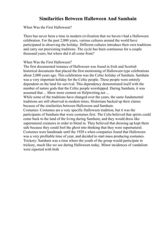 Similarities Between Halloween And Samhain
When Was the First Halloween?
There has never been a time in modern civilization that we haven t had a Halloween
celebration. For the past 2,000 years, various cultures around the world have
participated in observing the holiday. Different cultures introduce their own traditions
and carry out preexisting traditions. The cycle has been continuous for a couple
thousand years, but where did it all come from?
When Was the First Halloween?
The first documented instance of Halloween was found in Irish and Scottish
historical documents that placed the first mentioning of Halloween type celebrations
about 2,000 years ago. This celebration was the Celtic holiday of Samhain. Samhain
was a very important holiday for the Celtic people. These people were entirely
dependent on the land for survival. This dependency demonstrated itself with the
number of nature gods that the Celtic people worshipped. During Samhain, it was
assumed that ... Show more content on Helpwriting.net ...
While some of the traditions have changed over the years, the same fundamental
traditions are still observed in modern times. Historians backed up their claims
because of the similarities between Halloween and Samhain.
Costumes: Costumes are a very specific Halloween tradition, but it was the
participants of Samhain that wore costumes first. The Celts believed that spirits could
come back to the land of the living during Samhain, and they would dress like
supernatural creatures in order to blend in. They believed that dressing up kept them
safe because they could fool the ghost into thinking that they were supernatural.
Costumes were handmade until the 1920 s when companies found that Halloween
was a very profitable time of year, and decided to start mass producing costumes.
Trickery: Samhain was a time where the youth of the group would participate in
trickery, much like we see during Halloween today. Minor incidences of vandalism
were reported with both
 