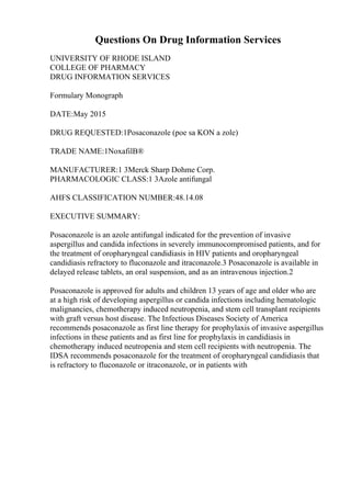 Questions On Drug Information Services
UNIVERSITY OF RHODE ISLAND
COLLEGE OF PHARMACY
DRUG INFORMATION SERVICES
Formulary Monograph
DATE:May 2015
DRUG REQUESTED:1Posaconazole (poe sa KON a zole)
TRADE NAME:1NoxafilВ®
MANUFACTURER:1 3Merck Sharp Dohme Corp.
PHARMACOLOGIC CLASS:1 3Azole antifungal
AHFS CLASSIFICATION NUMBER:48.14.08
EXECUTIVE SUMMARY:
Posaconazole is an azole antifungal indicated for the prevention of invasive
aspergillus and candida infections in severely immunocompromised patients, and for
the treatment of oropharyngeal candidiasis in HIV patients and oropharyngeal
candidiasis refractory to fluconazole and itraconazole.3 Posaconazole is available in
delayed release tablets, an oral suspension, and as an intravenous injection.2
Posaconazole is approved for adults and children 13 years of age and older who are
at a high risk of developing aspergillus or candida infections including hematologic
malignancies, chemotherapy induced neutropenia, and stem cell transplant recipients
with graft versus host disease. The Infectious Diseases Society of America
recommends posaconazole as first line therapy for prophylaxis of invasive aspergillus
infections in these patients and as first line for prophylaxis in candidiasis in
chemotherapy induced neutropenia and stem cell recipients with neutropenia. The
IDSA recommends posaconazole for the treatment of oropharyngeal candidiasis that
is refractory to fluconazole or itraconazole, or in patients with
 