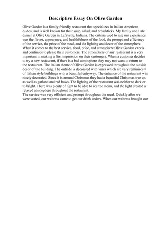Descriptive Essay On Olive Garden
Olive Garden is a family friendly restaurant that specializes in Italian American
dishes, and is well known for their soup, salad, and breadsticks. My family and I ate
dinner at Olive Garden in Lafayette, Indiana. The criteria used to rate our experience
was the flavor, appearance, and healthfulness of the food, the prompt and efficiency
of the service, the price of the meal, and the lighting and decor of the atmosphere.
When it comes to the best service, food, price, and atmosphere Olive Garden excels
and continues to please their customers. The atmosphere of any restaurant is a very
important in making a first impression on their customers. When a customer decides
to try a new restaurant, if there is a bad atmosphere they may not want to return to
the restaurant. The Italian theme of Olive Garden is expressed throughout the outside
decor of the building. The outside is decorated with vines which are very reminiscent
of Italian style buildings with a beautiful entryway. The entrance of the restaurant was
nicely decorated. Since it is around Christmas they had a beautiful Christmas tree up,
as well as garland and red bows. The lighting of the restaurant was neither to dark or
to bright. There was plenty of light to be able to see the menu, and the light created a
relaxed atmosphere throughout the restaurant.
The service was very efficient and prompt throughout the meal. Quickly after we
were seated, our waitress came to get our drink orders. When our waitress brought our
 