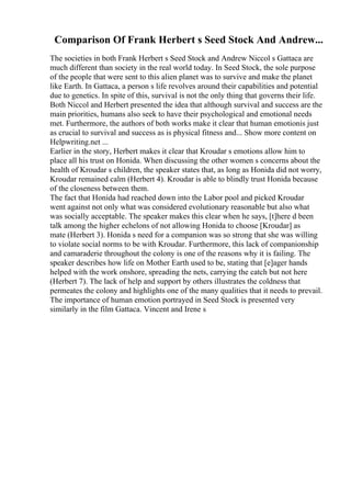 Comparison Of Frank Herbert s Seed Stock And Andrew...
The societies in both Frank Herbert s Seed Stock and Andrew Niccol s Gattaca are
much different than society in the real world today. In Seed Stock, the sole purpose
of the people that were sent to this alien planet was to survive and make the planet
like Earth. In Gattaca, a person s life revolves around their capabilities and potential
due to genetics. In spite of this, survival is not the only thing that governs their life.
Both Niccol and Herbert presented the idea that although survival and success are the
main priorities, humans also seek to have their psychological and emotional needs
met. Furthermore, the authors of both works make it clear that human emotionis just
as crucial to survival and success as is physical fitness and... Show more content on
Helpwriting.net ...
Earlier in the story, Herbert makes it clear that Kroudar s emotions allow him to
place all his trust on Honida. When discussing the other women s concerns about the
health of Kroudar s children, the speaker states that, as long as Honida did not worry,
Kroudar remained calm (Herbert 4). Kroudar is able to blindly trust Honida because
of the closeness between them.
The fact that Honida had reached down into the Labor pool and picked Kroudar
went against not only what was considered evolutionary reasonable but also what
was socially acceptable. The speaker makes this clear when he says, [t]here d been
talk among the higher echelons of not allowing Honida to choose [Kroudar] as
mate (Herbert 3). Honida s need for a companion was so strong that she was willing
to violate social norms to be with Kroudar. Furthermore, this lack of companionship
and camaraderie throughout the colony is one of the reasons why it is failing. The
speaker describes how life on Mother Earth used to be, stating that [e]ager hands
helped with the work onshore, spreading the nets, carrying the catch but not here
(Herbert 7). The lack of help and support by others illustrates the coldness that
permeates the colony and highlights one of the many qualities that it needs to prevail.
The importance of human emotion portrayed in Seed Stock is presented very
similarly in the film Gattaca. Vincent and Irene s
 