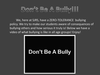 We, here at SJRS, have a ZERO-TOLERANCE bullying
policy. We try to make our students aware of consequences of
bullying others and how serious it truly is! Below we have a
video of what bullying is like in all age groups! Enjoy!
 
