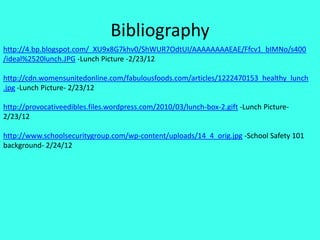 Bibliography
http://4.bp.blogspot.com/_XU9x8G7khv0/ShWUR7OdtUI/AAAAAAAAEAE/Ffcv1_bIMNo/s400
/ideal%2520lunch.JPG -Lunch Picture -2/23/12

http://cdn.womensunitedonline.com/fabulousfoods.com/articles/1222470153_healthy_lunch
.jpg -Lunch Picture- 2/23/12

http://provocativeedibles.files.wordpress.com/2010/03/lunch-box-2.gift -Lunch Picture-
2/23/12

http://www.schoolsecuritygroup.com/wp-content/uploads/14_4_orig.jpg -School Safety 101
background- 2/24/12
 