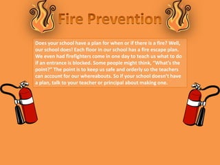 Does your school have a plan for when or if there is a fire? Well,
our school does! Each floor in our school has a fire escape plan.
We even had firefighters come in one day to teach us what to do
if an entrance is blocked. Some people might think, “What’s the
point?” The point is to keep us safe and orderly so the teachers
can account for our whereabouts. So if your school doesn’t have
a plan, talk to your teacher or principal about making one.
 