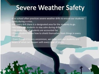 •Our school often practices severe weather drills to ensure our students’
safety during a crisis.
•For every drill there is a designated area for the students to go.
•We teach our students to stay calm during drills.
• We make sure all students are accounted for.
• Every student knows how to shield themselves from things in every
situation.
• Even though it is very uncommon, we make sure our students are
aware of what can happen with every type of storm.
 