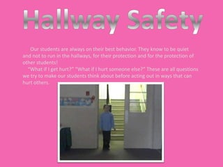 Our students are always on their best behavior. They know to be quiet
and not to run in the hallways, for their protection and for the protection of
other students!
  “What if I get hurt?” “What if I hurt someone else?” These are all questions
we try to make our students think about before acting out in ways that can
hurt others.
 