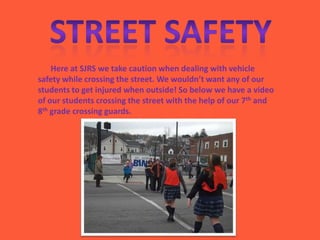 Here at SJRS we take caution when dealing with vehicle
safety while crossing the street. We wouldn’t want any of our
students to get injured when outside! So below we have a video
of our students crossing the street with the help of our 7th and
8th grade crossing guards.
 