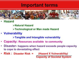 Important terms
• Hazard
Natural Hazard
Technological or Man made Hazard
• Vulnerability
Tangible and Intangible vulnerability
• Capacity: Resources available to community
• Disaster- happens when hazard exceeds people capacity
to cope to devastating effect
• Risk : Disaster Risk = (Hazard X Vulnerability)
Capacity of Societal System
 