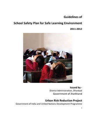  
1 
 
_"______ 
Guidelines of  
School Safety Plan for Safe Learning Environment 
2011‐2012 
 
 
 
 
 
 
 
 
 
 
Issued by ‐  
District Administration, Dhanbad 
Government of Jharkhand 
 
Urban Risk Reduction Project 
Government of India and United Nations Development Programme 
 