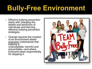   Effective bullying prevention
    starts with changing the
    beliefs and behaviors of
    individuals and learning
    effective bullying prevention
    strategies.
   Change requires the creation
    of an environment where
    everyone understands that
    bullying is
    unacceptable, harmful and
    preventable—and where
    everyone takes responsibility
    for stopping it.
 