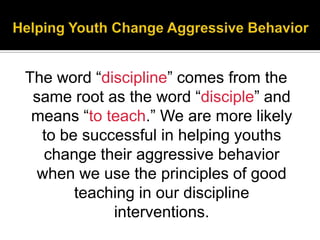 The word ―discipline‖ comes from the
 same root as the word ―disciple‖ and
 means ―to teach.‖ We are more likely
  to be successful in helping youths
  change their aggressive behavior
 when we use the principles of good
       teaching in our discipline
            interventions.
 