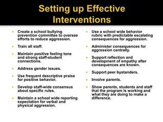    Create a school bullying              Use a school wide behavior
    prevention committee to oversee        rubric with predictable escalating
    efforts to reduce aggression.          consequences for aggression.
   Train all staff.                      Administer consequences for
                                           aggression centrally.
   Maintain positive feeling tone
    and strong staff-student              Support reflection and
    connections.                           development of empathy after
                                           consequences are known.
   Address gender issues.
                                          Support peer bystanders.
   Use frequent descriptive praise
    for positive behavior.                Involve parents.
   Develop staff-wide consensus          Show parents, students and staff
    about specific rules.                  that the program is working and
                                           what they are doing to make a
   Maintain a school wide reporting       difference.
    expectation for verbal and
    physical aggression.
 