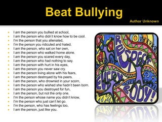    I am the person you bullied at school,
   I am the person who didn’t know how to be cool.
   I’m the person that you alienated,
   I’m the person you ridiculed and hated.
   I am the person, who sat on her own,
   I am the person who walked home alone.
   I am the person you scared every day,
   I am the person who had nothing to say.
   I am the person with hurt in his eyes,
   I am the person you never saw cry.
   I am the person living alone with his fears,
   I am the person destroyed by his peers.
   I am the person, who drowned in your scorn,
   I am the person who wished she hadn’t been born.
   I am the person you destroyed for fun,
   I am the person, but not the only one.
   I’m the person whose name you didn’t know,
   I’m the person who just can’t let go.
   I’m the person, who has feelings too,
   I am the person, just like you.
 