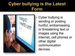    Cyber bullying is
    sending or posting
    hurtful, embarrassing
    or threatening text or
    images using the
    internet, cell phones or
    other digital
    communication
    devices.
 