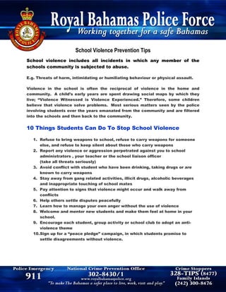 School Violence Prevention Tips
School violence includes all incidents in which any member of the
schools community is subjected to abuse.
E.g. Threats of harm, intimidating or humiliating behaviour or physical assault.
Violence in the school is often the reciprocal of violence in the home and
community. A child’s early years are spent drawing social maps by which they
live; “Violence Witnessed is Violence Experienced.” Therefore, some children
believe that violence solve problems. Most serious matters seen by the police
involving students over the years emanated from the community and are filtered
into the schools and then back to the community.
10 Things Students Can Do To Stop School Violence
1. Refuse to bring weapons to school, refuse to carry weapons for someone
else, and refuse to keep silent about those who carry weapons
2. Report any violence or aggression perpetrated against you to school
administrators , your teacher or the school liaison officer
(take all threats seriously)
3. Avoid conflict with student who have been drinking, taking drugs or are
known to carry weapons
4. Stay away from gang related activities, illicit drugs, alcoholic beverages
and inappropriate touching of school mates
5. Pay attention to signs that violence might occur and walk away from
conflicts
6. Help others settle disputes peacefully
7. Learn how to manage your own anger without the use of violence
8. Welcome and mentor new students and make them feel at home in your
school.
9. Encourage each student, group activity or school club to adopt an anti-
violence theme
10.Sign up for a “peace pledge” campaign, in which students promise to
settle disagreements without violence.
 