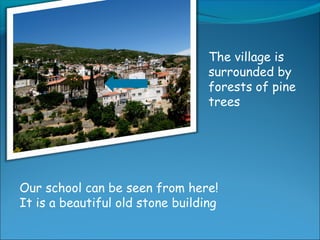 The village is
surrounded by
forests of pine
trees
Our school can be seen from here!
It is a beautiful old stone building
 