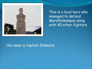 This is a local hero who
managed to defend
Marathokampos along
with 40 other fighters
His name is Captain Stamatis
 