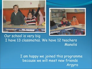 Our school is very big
I have 13 classmates. We have 12 teachers
Manolis
I am happy we joined this programme
because we will meet new friends
Argyro
 