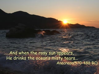 .....And when the rosy sun appears,
He drinks the ocean’s misty tears…
Anacreon(570-488 BC)
 