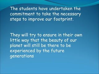 The students have undertaken the
commitment to take the necessary
steps to improve our footprint.
They will try to ensure in their own
little way that the beauty of our
planet will still be there to be
experienced by the future
generations
 