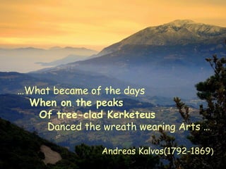 …What became of the days
When on the peaks
Of tree-clad Kerketeus
Danced the wreath wearing Arts …
Andreas Kalvos(1792-1869)
 