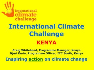 International Climate
       Challenge
                  KENYA
  Greig Whitehead, Programme Manager, Kenya
 Njeri Kuria, Programme Officer, ICC South, Kenya

Inspiring action on climate change
 