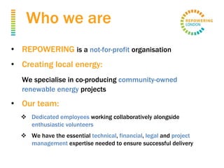 Who we are
• REPOWERING is a not-for-profit organisation
• Creating local energy:
We specialise in co-producing community-owned
renewable energy projects
• Our team:
 Dedicated employees working collaboratively alongside
enthusiastic volunteers
 We have the essential technical, financial, legal and project
management expertise needed to ensure successful delivery
 