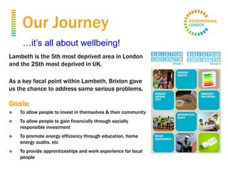 Our Journey
Lambeth is the 5th most deprived area in London
and the 25th most deprived in UK.
As a key focal point within Lambeth, Brixton gave
us the chance to address some serious problems.
Goals:
 To allow people to invest in themselves & their community
 To allow people to gain financially through socially
responsible investment
 To promote energy efficiency through education, home
energy audits, etc
 To provide apprenticeships and work experience for local
people
…it’s all about wellbeing!
 