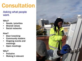 Asking what people
want.
Who?
• Needs /priorities
• Shared values
• Social networks
How?
• Door knocking
• Community leaders
• Ongoing events and
meetings
• Open meetings
Why?
• Inclusive
• Making it relevant
Consultation
 