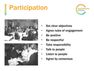 Participation
• Set clear objectives
• Agree rules of engagement
• Be positive
• Be respectful
• Take responsibility
• Talk to people
• Listen to people
• Agree by consensus
 