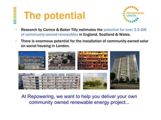 • Research by Camco & Baker Tilly estimates the potential for over 3.5 GW
of community-owned renewables in England, Scotland & Wales.
• There is enormous potential for the installation of community-owned solar
on social housing in London.
At Repowering, we want to help you deliver your own
community owned renewable energy project...
The potential
 