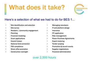 What does it take?
• Site identification and selection
• Site survey
• Resident / community engagement
• Planning
• Financial modeling
• Grant applications
• Council liaison
• National Grid connection
• FSA compliance
• Share offer promotion
• Construction oversight
• Managing volunteers
• IT and platform design
• Insurance
• FIT application
• Risk management
• Power Purchase Agreements
• Export metering
• Tender scoping
• Promotion & launch events
• Supplier negotiations
• Financial administration
Here’s a selection of what we had to do for BES 1...
The project required over 2,500 hours dedicated commitment
from professionals with the right expertise!
 