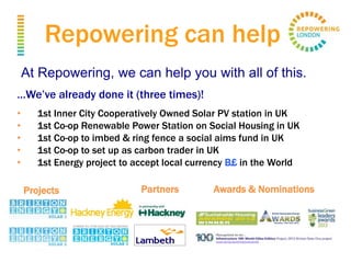 Repowering can help
At Repowering, we can help you with all of this.
…We’ve already done it (three times)!
• 1st Inner City Cooperatively Owned Solar PV station in UK
• 1st Co-op Renewable Power Station on Social Housing in UK
• 1st Co-op to imbed & ring fence a social aims fund in UK
• 1st Co-op to set up as carbon trader in UK
• 1st Energy project to accept local currency B£ in the World
Projects Partners Awards & Nominations
 