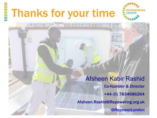 Thanks for your time
Afsheen Kabir Rashid
Co-founder & Director
+44 (0) 7834686264
Afsheen.Rashid@Repowering.org.uk
@RepowerLondon
 