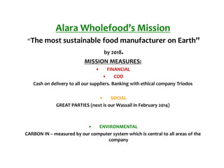 Alara Wholefood’s Mission
“The most sustainable food manufacturer on Earth”
by 2018.
MISSION MEASURES:
• FINANCIAL
• COD
Cash on delivery to all our suppliers. Banking with ethical company Triodos
• SOCIAL
GREAT PARTIES (next is our Wassail in February 2014)
• ENVIRONMENTAL
CARBON IN – measured by our computer system which is central to all areas of the
company
 