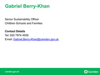 camden.gov.uk
Senior Sustainability Officer
Children Schools and Families
Contact Details
Tel: 020 7974 4550
Email: Gabriel.Berry-Khan@camden.gov.uk
Gabriel Berry-Khan
 