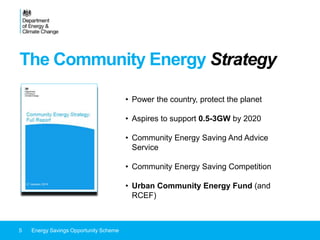 The Community Energy Strategy
5 Energy Savings Opportunity Scheme
• Power the country, protect the planet
• Aspires to support 0.5-3GW by 2020
• Community Energy Saving And Advice
Service
• Community Energy Saving Competition
• Urban Community Energy Fund (and
RCEF)
 
