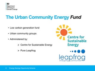 The Urban Community Energy Fund
6 Energy Savings Opportunity Scheme
• Low carbon generation fund
• Urban community groups
• Administered by:
 Centre for Sustainable Energy
 Pure Leapfrog
 
