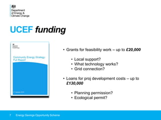 UCEF funding
7 Energy Savings Opportunity Scheme
• Grants for feasibility work – up to £20,000
• Local support?
• What technology works?
• Grid connection?
• Loans for proj development costs – up to
£130,000
• Planning permission?
• Ecological permit?
 