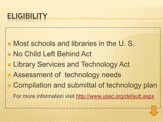 EligibilityMost schools and libraries in the U. S.No Child Left Behind Act  Library Services and Technology ActAssessment of  technology needsCompilation and submittal of technology planFor more information visit http://www.usac.org/default.aspx