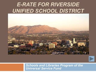 E-RATE FOR RIVERSIDE
UNIFIED SCHOOL DISTRICT




    Schools and Libraries Program of the
    Universal Service Fund
 